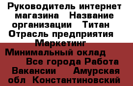 Руководитель интернет-магазина › Название организации ­ Титан › Отрасль предприятия ­ Маркетинг › Минимальный оклад ­ 26 000 - Все города Работа » Вакансии   . Амурская обл.,Константиновский р-н